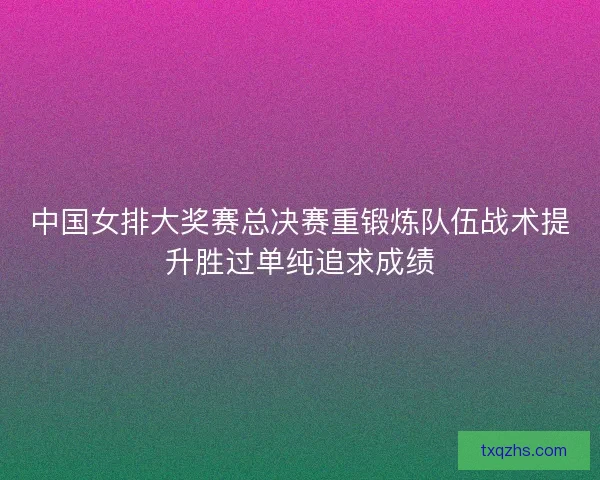 中国女排大奖赛总决赛重锻炼队伍战术提升胜过单纯追求成绩