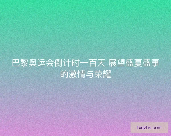 巴黎奥运会倒计时一百天 展望盛夏盛事的激情与荣耀